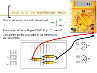 Asociación de resistencias mixto Colocar las resistencias en la placa board. Preparar el polímetro: Negro “COM”; Rojo “ Ω”; ruleta Ω  Conectar las puntas de prueba en las extremos de las resistencias. 1.2 6v B1 B2 GND 