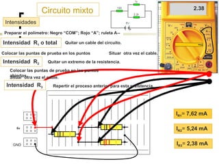 Circuito mixto Preparar el polímetro: Negro “COM”; Rojo “ A”; ruleta A--  Intensidades I R1 =  7,62 mA I R2 =  5,24 mA I R3 =  2,38 mA Intensidad  R 1  o total Quitar un cable del circuito. Colocar las puntas de prueba en los puntos abiertos. 7.62 Situar  otra vez el cable. Intensidad  R 2 Quitar un extremo de la resistencia. Colocar las puntas de prueba en los puntos abiertos. 5.24 Situar  otra vez el cable. Intensidad  R 3 Repertir el proceso anterior para esta resistencia. 2.38 6v B1 B2 GND 
