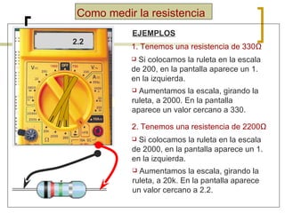Como medir la resistencia EJEMPLOS 1. Tenemos una resistencia de 330 Ω Si colocamos la ruleta en la escala de 200, en la pantalla aparece un 1. en la izquierda. Aumentamos la escala, girando la ruleta, a 2000. En la pantalla aparece un valor cercano a 330. 1. 330 2. Tenemos una resistencia de 2200 Ω Si colocamos la ruleta en la escala de 2000, en la pantalla aparece un 1. en la izquierda. Aumentamos la escala, girando la ruleta, a 20k. En la pantalla aparece un valor cercano a 2.2. 1. 2.2 