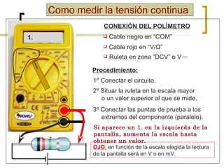 Como medir la tensión continua CONEXIÓN DEL POLÍMETRO Cable negro en “COM” Cable rojo en “V/ Ω ” Procedimiento: 1º Conectar el circuito. 2º Situar la ruleta en la escala mayor o un valor superior al que se mide. 3º Conectar las puntas de prueba a los extremos del componente (paralelo). OJO :   en función de la escala elegida la lectura de la pantalla será en  V o en mV. 1. Si aparece un 1. en la izquierda de la pantalla, aumenta la escala hasta obtener un valor. Ruleta en zona  ”DCV” o V 