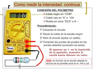 Como medir la intensidad  continua CONEXIÓN DEL POLÍMETRO Cable negro en “COM” Cable rojo en “A” o  10A Procedimiento: 1º Conectar el circuito. 2º Situar la ruleta en la escala mayor  4º Conectar las puntas de prueba en los puntos abiertos (conexión en serie). OJO :   en función de la escala elegida la lectura de la pantalla será en  A, mA o  μ A. Si aparece un 1. en la izquierda de la pantalla, aumenta la escala hasta obtener un valor. 3º Abrir el circuito (quitar un cable).  Ruleta en zona  ”DCA” o A 
