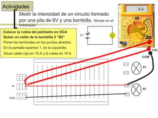 Actividades Medir la intensidad de un circuito formado por una pila de 6V y una bombilla .  Montar en el entrenador Colocar la ruleta del polímetro en DCA Quitar un cable de la bombilla 2 “B2” Poner los terminales en los puntos abiertos. 1. En la pantalla aparece 1. en la izquierda. Situar cable rojo en 10 A y la ruleta en 10 A. 0.4  6v B1 B2 GND COM V/ Ω 