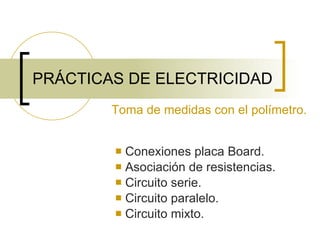 PRÁCTICAS DE ELECTRICIDAD Conexiones placa Board. Asociación de resistencias. Circuito serie. Circuito paralelo. Circuito mixto. Toma de medidas con el polímetro. 