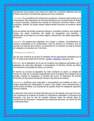 operaciones más usuales como hacer clic, doble clic y arrastrar. Mientras que con
el botón secundario normalmente aparece el menú contextual.

  Teclado: Es el periférico de entrada por excelencia, introduce texto escrito en la
computadora. Este dispositivo ha ido evolucionando con la incorporación de teclas
y nuevas funciones, pulsando las mismas se introducen números, letras u otros
caracteres, también se puede realizar determinadas funciones al combinar varias
de ellas.

Entre las partes del teclado podemos distinguir: el teclado numérico, que facilita el
trabajo con datos numéricos, las teclas de navegación que permiten ir
rápidamente al principio de una línea, pagina o documento, las teclas especiales y
de función.

 Escáner: Se emplea para digitalizar una imagen y sonidos, convirtiéndolos en
archivos manejables en la computadora, solo se requiere un micrófono que se
conecta a la carcasa de la misma. La resolución en un escáner se mide en puntos
por pulgada y se expresa con 2 números.

3. Periféricos de salida (S)

Son los que muestran al usuario el resultado de las operaciones realizadas por el
PC. En este grupo podemos encontrar: monitor, impresora, altavoces, etc.

 Monitor: es el dispositivo en el que se muestran las imágenes generadas por el
adaptador de vídeo del ordenador o computadora. El término monitor se refiere
normalmente a la pantalla de vídeo y su carcasa.

El monitor se conecta al adaptador de vídeo mediante un cable. La calidad del
monitor se mide por su tamaño (especificado como la longitud de la diagonal de la
pantalla, medida en pulgadas), el tamaño del punto, la frecuencia de barrido
horizontal y la frecuencia de barrido vertical o frecuencia de refresco.

 Impresora: periférico para ordenador o computadora que traslada el texto o la
imagen generada por computadora a papel u otro medio, como transparencias o
diversos tipos de fibras. Las impresoras se pueden dividir en categorías siguiendo
diversos criterios.

La distinción más común se hace entre las que son de impacto y las que no lo son.
Las impresoras de impacto se dividen en impresoras matriciales e impresoras de
margarita. Las que no son de impacto abarcan todos los demás tipos de
mecanismos de impresión, incluyendo las impresoras térmicas, de chorro de tinta
e impresoras láser.
 