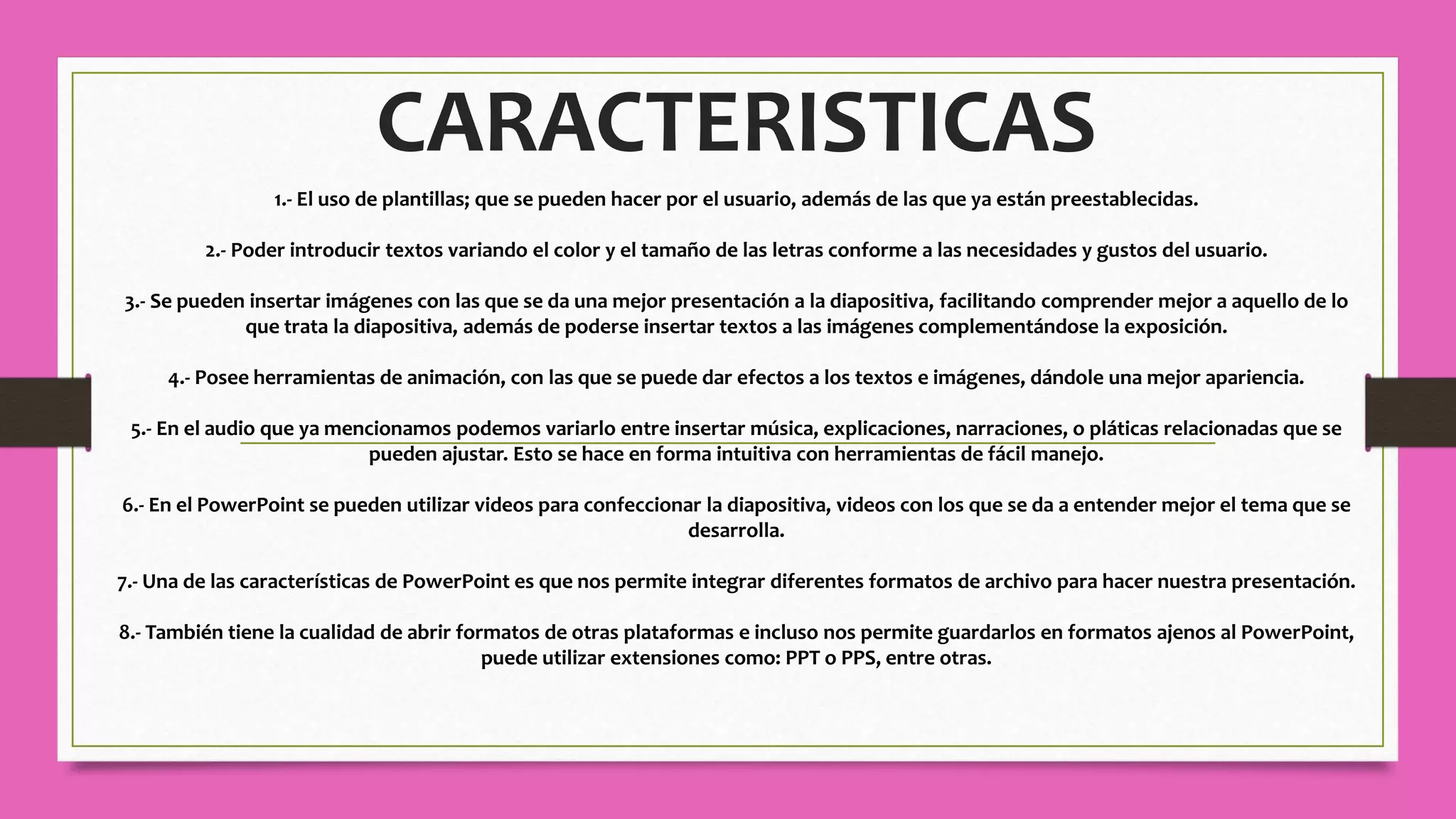 CARACTERISTICAS
1.- El uso de plantillas; que se pueden hacer por el usuario, además de las que ya están preestablecidas.
2.- Poder introducir textos variando el color y el tamaño de las letras conforme a las necesidades y gustos del usuario.
3.- Se pueden insertar imágenes con las que se da una mejor presentación a la diapositiva, facilitando comprender mejor a aquello de lo
que trata la diapositiva, además de poderse insertar textos a las imágenes complementándose la exposición.
4.- Posee herramientas de animación, con las que se puede dar efectos a los textos e imágenes, dándole una mejor apariencia.
5.- En el audio que ya mencionamos podemos variarlo entre insertar música, explicaciones, narraciones, o pláticas relacionadas que se
pueden ajustar. Esto se hace en forma intuitiva con herramientas de fácil manejo.
6.- En el PowerPoint se pueden utilizar videos para confeccionar la diapositiva, videos con los que se da a entender mejor el tema que se
desarrolla.
7.- Una de las características de PowerPoint es que nos permite integrar diferentes formatos de archivo para hacer nuestra presentación.
8.- También tiene la cualidad de abrir formatos de otras plataformas e incluso nos permite guardarlos en formatos ajenos al PowerPoint,
puede utilizar extensiones como: PPT o PPS, entre otras.
 
