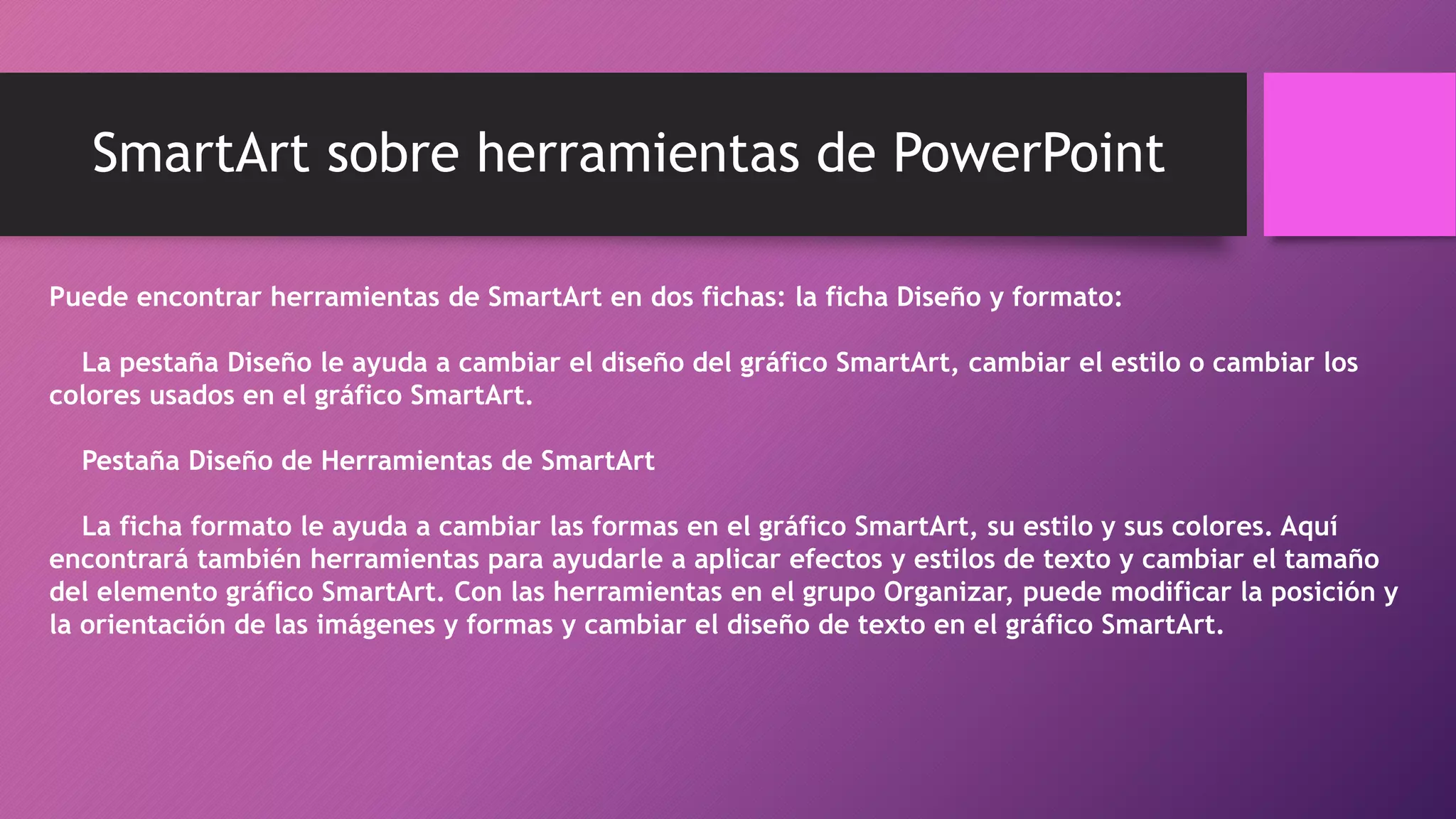 SmartArt sobre herramientas de PowerPoint
Puede encontrar herramientas de SmartArt en dos fichas: la ficha Diseño y formato:
La pestaña Diseño le ayuda a cambiar el diseño del gráfico SmartArt, cambiar el estilo o cambiar los
colores usados en el gráfico SmartArt.
Pestaña Diseño de Herramientas de SmartArt
La ficha formato le ayuda a cambiar las formas en el gráfico SmartArt, su estilo y sus colores. Aquí
encontrará también herramientas para ayudarle a aplicar efectos y estilos de texto y cambiar el tamaño
del elemento gráfico SmartArt. Con las herramientas en el grupo Organizar, puede modificar la posición y
la orientación de las imágenes y formas y cambiar el diseño de texto en el gráfico SmartArt.
 