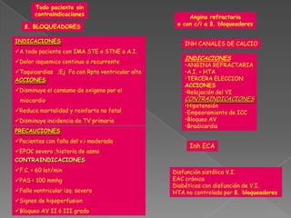 Todo paciente sin
       contraindicaciones
                                                      Angina refractaria
                                                  o con c/i a ß. bloqueadores
   ß. BLOQUEADORES

INDICACIONES                                         INH CANALES DE CALCIO
A todo paciente con IMA STE o STNE o A.I.
                                                     INDICACIONES
Dolor isquemico continuo o recurrente
                                                     •ANGINA REFRACTARIA
Taquicardias ;Ej Fa con Rpta ventricular alta       •A.I. + HTA
ACCIONES                                             •TERCERA ELECCION
                                                     ACCIONES
Disminuye el consumo de oxigeno por el              •Relajación del VI
 miocardio                                           CONTRAINDICACIONES
                                                     •Hipotensión
Reduce mortalidad y reinfarto no fatal              •Empeoramiento de ICC
Disminuye incidencia de TV primaria                 •Bloqueo AV
                                                     •Bradicardia
PRECAUCIONES
Pacientes con falla del v.i moderada
                                                       Inh ECA
EPOC severo ;historia de asma
CONTRAINDICACIONES
F.C. < 60 lat/min                               Disfunción sistólica V.I.
PAS < 100 mmhg                                  EAC crónica
                                                 Diabéticos con disfunción de V.I.
Falla ventricular izq. severa                   HTA no controlada por ß. bloqueadores
Signos de hipoperfusion
Bloqueo AV II ó III grado
 