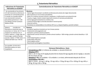 Fármacos Fibrinolíticos y Dosis
Estreptokinasa (SK) 1,5 millones de unidades i.v. durante 30-60 min
Alteplasa (tPA )
Bolo i.v. de 15 mg y 0,75 mg/kg durante 30 min (hasta 50 mg) seguidos de 0,5 mg/kg i.v. durante
60 min (hasta 35 mg)
Reteplasa (r-PA ) 10 unidades + 10 unidades i.v. en bolo, administrado después de 30 min
Tenecteplasa (TNK-tPA )
Bolo i.v. único: - 30 mg si < 60 kg; 35 mg si 60 a < 70 kg; 40 mg si 70 a < 80 kg; 45 mg si 80 a <
90 kg, 50 mg si 60 a ≥ 90 kg.
Indicaciones de Tratamiento
Fibrinolítico en SCACEST
Contraindicaciones de Tratamiento Fibrinolítico en SCACEST
- Se recomienda en las primeras
12 h del inicio de los síntomas en
pacientes sin contraindicaciones
y cuando no se pueda realizar
una intervención coronaria
percutánea primaria en < 120
min desde el Primer Contacto
Médico (PCM)
Absolutas
- Hemorragia intracraneal o accidente cerebrovascular previos de origen desconocido
- ACV isquémico en los 6 meses precedentes
- Daño en el sistema nervioso central o neoplasias o malformación auriculoventricular
- Trauma, cirugía o lesión craneal importante reciente (3 semanas precedentes)
- Hemorragia gastrointestinal en el último mes
- Trastorno hemorrágico conocido (excluida la menstruación)
- Disección aórtica
- Punciones no compresibles en las últimas 24 h (p. ej., biopsia hepática, punción lumbar)
Debería considerarse la
fibrinólisis en pacientes que se
presentan en menos de 2 h tras
empezar los síntomas con un
infarto extenso y riesgo bajo de
hemorragia, cuando el tiempo
previsto desde el PCM hasta el
inflado del balón sea > 90 min
Relativas
- Accidente isquémico transitorio en los 6 meses previos
- Tratamiento anticoagulante oral
- Gestación o primera semana posparto
- Hipertensión arterial refractaria: presión arterial sistólica > 180 mmHg o presión arterial diastólica > 110
mmHg
- Enfermedad hepática avanzada
- Endocarditis infecciosa
- Úlcera péptica activa
- Reanimación prolongada o traumática
Si es posible, el inicio de la
fibrinólisis podría ser extra
hospitalario.
4. Tratamiento Fibrinolítico
 