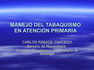 MANEJO DEL TABAQUISMO EN ATENCIÓN PRIMARIA CARLOS RÁBADE CASTEDO Servicio de Neumología  Complejo Hospitalario Universitario de Santiago 
