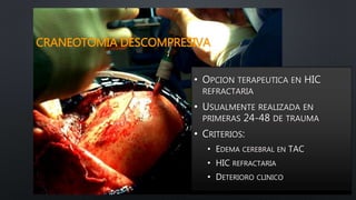 CRANEOTOMIA DESCOMPRESIVA
• OPCION TERAPEUTICA EN HIC
REFRACTARIA
• USUALMENTE REALIZADA EN
PRIMERAS 24-48 DE TRAUMA
• CRITERIOS:
• EDEMA CEREBRAL EN TAC
• HIC REFRACTARIA
• DETERIORO CLINICO
 