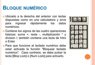 BLOQUE NUMÉRICO
 Ubicado a la derecha del anterior con teclas
dispuestas como en una calculadora y sirve
para ingresar rápidamente los datos
numéricos.
 Contiene los signos de las cuatro operaciones
básicas: suma +, resta -, multiplicación * y
division /; también contiene una tecla de Intro
o Enter.
 Para que funcione el teclado numérico debe
estar activada la función "Bloquear teclado
numérico". Caso contrario, se debe pulsar la
tecla [Bloq Lock] o [Num Lock] para activarlo.
 