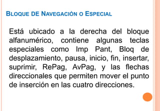 BLOQUE DE NAVEGACIÓN O ESPECIAL
Está ubicado a la derecha del bloque
alfanumérico, contiene algunas teclas
especiales como Imp Pant, Bloq de
desplazamiento, pausa, inicio, fin, insertar,
suprimir, RePag, AvPag, y las flechas
direccionales que permiten mover el punto
de inserción en las cuatro direcciones.
 