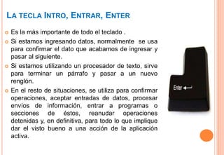 LA TECLA INTRO, ENTRAR, ENTER
 Es la más importante de todo el teclado .
 Si estamos ingresando datos, normalmente se usa
para confirmar el dato que acabamos de ingresar y
pasar al siguiente.
 Si estamos utilizando un procesador de texto, sirve
para terminar un párrafo y pasar a un nuevo
renglón.
 En el resto de situaciones, se utiliza para confirmar
operaciones, aceptar entradas de datos, procesar
envíos de información, entrar a programas o
secciones de éstos, reanudar operaciones
detenidas y, en definitiva, para todo lo que implique
dar el visto bueno a una acción de la aplicación
activa.
 