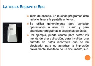 LA TECLA ESCAPE O ESC
 Tecla de escape. En muchos programas esta
tecla lo lleva a la pantalla anterior .
 Se utiliza generalmente para cancelar
operaciones a nivel de usuario y para
abandonar programas o secciones de éstos.
 Por ejemplo, puede usarse para cerrar los
menús de una aplicación, para invalidar una
entrada de datos incorrecta que se ha
efectuado, para no autorizar la impresión
previamente solicitada de un documento, etc.
 