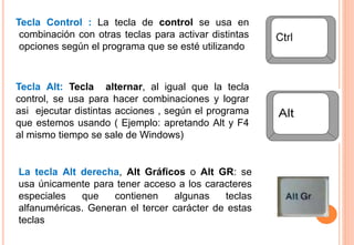 La tecla Alt derecha, Alt Gráficos o Alt GR: se
usa únicamente para tener acceso a los caracteres
especiales que contienen algunas teclas
alfanuméricas. Generan el tercer carácter de estas
teclas
Tecla Alt: Tecla alternar, al igual que la tecla
control, se usa para hacer combinaciones y lograr
asi ejecutar distintas acciones , según el programa
que estemos usando ( Ejemplo: apretando Alt y F4
al mismo tiempo se sale de Windows)
Tecla Control : La tecla de control se usa en
combinación con otras teclas para activar distintas
opciones según el programa que se esté utilizando
 