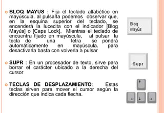  BLOQ MAYUS : Fija el teclado alfabético en
mayúscula. al pulsarla podemos observar que,
en la esquina superior del teclado, se
encenderá la lucecita con el indicador [Blog
Mayús] o [Caps Lock]. Mientras el teclado de
encuentra fijado en mayúscula, al pulsar la
tecla de una letra se pondrá
automáticamente en mayúscula. para
desactivarla basta con volverla a pulsar
 SUPR : En un procesador de texto, sirve para
borrar el carácter ubicado a la derecha del
cursor
 TECLAS DE DESPLAZAMIENTO: Estas
teclas sirven para mover el cursor según la
dirección que indica cada flecha.
 