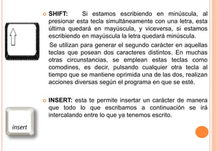  SHIFT: Si estamos escribiendo en minúscula, al
presionar esta tecla simultáneamente con una letra, esta
última quedará en mayúscula, y viceversa, si estamos
escribiendo en mayúscula la letra quedará minúscula.
Se utilizan para generar el segundo carácter en aquellas
teclas que posean dos caracteres distintos. En muchas
otras circunstancias, se emplean estas teclas como
comodines, es decir, pulsando cualquier otra tecla al
tiempo que se mantiene oprimida una de las dos, realizan
acciones diversas según el programa en que se esté.
 INSERT: esta te permite insertar un carácter de manera
que todo lo que escribamos a continuación se irá
intercalando entre lo que ya tenemos escrito.
 