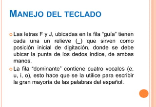 MANEJO DEL TECLADO
 Las letras F y J, ubicadas en la fila “guía” tienen
cada una un relieve (_) que sirven como
posición inicial de digitación, donde se debe
ubicar la punta de los dedos índice, de ambas
manos.
 La fila “dominante” contiene cuatro vocales (e,
u, i, o), esto hace que se la utilice para escribir
la gran mayoría de las palabras del español.
 