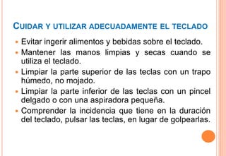 CUIDAR Y UTILIZAR ADECUADAMENTE EL TECLADO
 Evitar ingerir alimentos y bebidas sobre el teclado.
 Mantener las manos limpias y secas cuando se
utiliza el teclado.
 Limpiar la parte superior de las teclas con un trapo
húmedo, no mojado.
 Limpiar la parte inferior de las teclas con un pincel
delgado o con una aspiradora pequeña.
 Comprender la incidencia que tiene en la duración
del teclado, pulsar las teclas, en lugar de golpearlas.
 