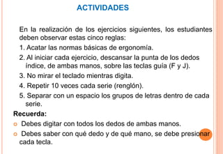ACTIVIDADES
En la realización de los ejercicios siguientes, los estudiantes
deben observar estas cinco reglas:
1. Acatar las normas básicas de ergonomía.
2. Al iniciar cada ejercicio, descansar la punta de los dedos
índice, de ambas manos, sobre las teclas guía (F y J).
3. No mirar el teclado mientras digita.
4. Repetir 10 veces cada serie (renglón).
5. Separar con un espacio los grupos de letras dentro de cada
serie.
Recuerda:
 Debes digitar con todos los dedos de ambas manos.
 Debes saber con qué dedo y de qué mano, se debe presionar
cada tecla.
 