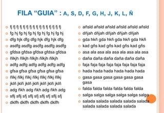 FILA “GUIA” : A, S, D, F, G, H, J, K, L, Ñ
 fj fj fj fj fj fj fj fj fj fj fj fj fj fj fj fj
 fg hj fg hj fg hj fg hj fg hj fg hj
 dfg hjk dfg dfg hjk dfg hjk dfg
 asdfg asdfg asdfg asdfg asdfg
 gfdsa gfdsa gfdsa gfdsa gfdsa
 ñlkjh ñlkjh ñlkjh ñlkjh ñlkjh
 adfg adfg adfg adfg adfg adfg
 gfsa gfsa gfsa gfsa gfsa gfsa
 ñlkj ñlkj ñlkj ñlkj ñlkj ñlkj ñlkj
 jklñ jklñ jklñ jklñ jklñ jklñ jklñ
 adg ñkh adg ñkh adg ñkh adg
 sflj sflj sfj sflj sfj sflj sfj sflj sfj
 dklfh dklfh dklfh dklfh dklfh
 añsld añsld añsld añsld añsld añsld
 dñjah dñjah dñjah dñjah dñjah
 gda hkñ gda hkñ gda hkñ gda hkñ
 kad gñs kad gñs kad gñs kad gñs
 asa ala asa ala asa ala asa ala asa
 daña daña daña daña daña daña
 faja faja faja faja faja faja faja faja
 hada hada hada hada hada hada
 gasa gasa gasa gasa gasa gasa
gasa
 falda falda falda falda falda falda
 salga salga salga salga salga salga
 salada salada salada salada salada
salada salada salada salada
 