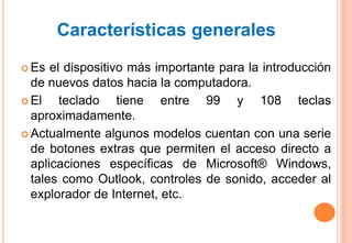  Es el dispositivo más importante para la introducción
de nuevos datos hacia la computadora.
 El teclado tiene entre 99 y 108 teclas
aproximadamente.
 Actualmente algunos modelos cuentan con una serie
de botones extras que permiten el acceso directo a
aplicaciones específicas de Microsoft® Windows,
tales como Outlook, controles de sonido, acceder al
explorador de Internet, etc.
Características generales
 