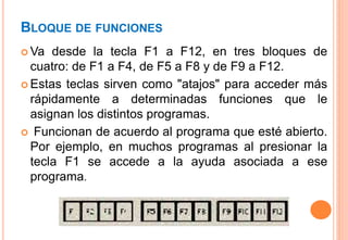 BLOQUE DE FUNCIONES
 Va desde la tecla F1 a F12, en tres bloques de
cuatro: de F1 a F4, de F5 a F8 y de F9 a F12.
 Estas teclas sirven como "atajos" para acceder más
rápidamente a determinadas funciones que le
asignan los distintos programas.
 Funcionan de acuerdo al programa que esté abierto.
Por ejemplo, en muchos programas al presionar la
tecla F1 se accede a la ayuda asociada a ese
programa.
 