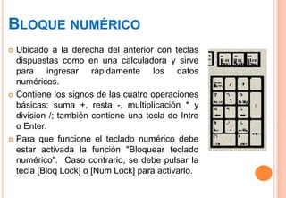 BLOQUE NUMÉRICO
 Ubicado a la derecha del anterior con teclas
  dispuestas como en una calculadora y sirve
  para ingresar rápidamente los datos
  numéricos.
 Contiene los signos de las cuatro operaciones
  básicas: suma +, resta -, multiplicación * y
  division /; también contiene una tecla de Intro
  o Enter.
 Para que funcione el teclado numérico debe
  estar activada la función "Bloquear teclado
  numérico". Caso contrario, se debe pulsar la
  tecla [Bloq Lock] o [Num Lock] para activarlo.
 