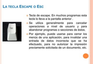 LA TECLA ESCAPE O ESC

             Tecla de escape. En muchos programas esta
              tecla lo lleva a la pantalla anterior .
             Se    utiliza generalmente para cancelar
              operaciones a nivel de usuario y para
              abandonar programas o secciones de éstos.
             Por ejemplo, puede usarse para cerrar los
              menús de una aplicación, para invalidar una
              entrada de datos incorrecta que se ha
              efectuado, para no autorizar la impresión
              previamente solicitada de un documento, etc.
 