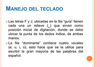 MANEJO DEL TECLADO

 Las letras F y J, ubicadas en la fila “guía” tienen
  cada una un relieve (_) que sirven como
  posición inicial de digitación, donde se debe
  ubicar la punta de los dedos índice, de ambas
  manos.
 La fila “dominante” contiene cuatro vocales
  (e, u, i, o), esto hace que se la utilice para
  escribir la gran mayoría de las palabras del
  español.
 