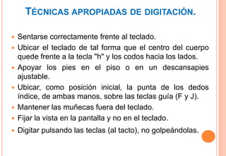TÉCNICAS APROPIADAS DE DIGITACIÓN.

   Sentarse correctamente frente al teclado.
   Ubicar el teclado de tal forma que el centro del cuerpo
    quede frente a la tecla "h" y los codos hacia los lados.
   Apoyar los pies en el piso o en un descansapies
    ajustable.
   Ubicar, como posición inicial, la punta de los dedos
    índice, de ambas manos, sobre las teclas guía (F y J).
   Mantener las muñecas fuera del teclado.
   Fijar la vista en la pantalla y no en el teclado.
   Digitar pulsando las teclas (al tacto), no golpeándolas.
 