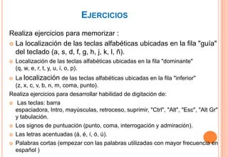 EJERCICIOS
Realiza ejercicios para memorizar :
 La localización de las teclas alfabéticas ubicadas en la fila "guía"
  del teclado (a, s, d, f, g, h, j, k, l, ñ).
   Localización de las teclas alfabéticas ubicadas en la fila "dominante"
    (q, w, e, r, t, y, u, i, o, p).
 La localización de las teclas alfabéticas ubicadas en la fila "inferior"
  (z, x, c, v, b, n, m, coma, punto).
Realiza ejercicios para desarrollar habilidad de digitación de:
 Las teclas: barra
  espaciadora, Intro, mayúsculas, retroceso, suprimir, "Ctrl", "Alt", "Esc", "Alt Gr"
  y tabulación.
 Los signos de puntuación (punto, coma, interrogación y admiración).

 Las letras acentuadas (á, é, í, ó, ú).

 Palabras cortas (empezar con las palabras utilizadas con mayor frecuencia en
  español )
 
