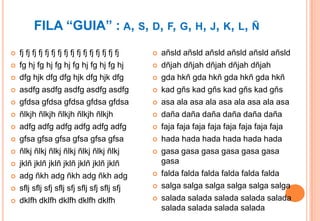 FILA “GUIA” : A, S, D, F, G, H, J, K, L, Ñ
   fj fj fj fj fj fj fj fj fj fj fj fj fj fj fj fj      añsld añsld añsld añsld añsld añsld
   fg hj fg hj fg hj fg hj fg hj fg hj                  dñjah dñjah dñjah dñjah dñjah
   dfg hjk dfg dfg hjk dfg hjk dfg                      gda hkñ gda hkñ gda hkñ gda hkñ
   asdfg asdfg asdfg asdfg asdfg                        kad gñs kad gñs kad gñs kad gñs
   gfdsa gfdsa gfdsa gfdsa gfdsa                        asa ala asa ala asa ala asa ala asa
   ñlkjh ñlkjh ñlkjh ñlkjh ñlkjh                        daña daña daña daña daña daña
   adfg adfg adfg adfg adfg adfg                        faja faja faja faja faja faja faja faja
   gfsa gfsa gfsa gfsa gfsa gfsa                        hada hada hada hada hada hada
   ñlkj ñlkj ñlkj ñlkj ñlkj ñlkj ñlkj                   gasa gasa gasa gasa gasa gasa
   jklñ jklñ jklñ jklñ jklñ jklñ jklñ                    gasa
   adg ñkh adg ñkh adg ñkh adg                          falda falda falda falda falda falda
   sflj sflj sfj sflj sfj sflj sfj sflj sfj             salga salga salga salga salga salga
   dklfh dklfh dklfh dklfh dklfh                        salada salada salada salada salada
                                                          salada salada salada salada
 