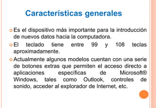 Características generales
 Es  el dispositivo más importante para la introducción
  de nuevos datos hacia la computadora.
 El    teclado tiene entre 99 y 108 teclas
  aproximadamente.
 Actualmente algunos modelos cuentan con una serie
  de botones extras que permiten el acceso directo a
  aplicaciones       específicas     de       Microsoft®
  Windows, tales como Outlook, controles de
  sonido, acceder al explorador de Internet, etc.
 