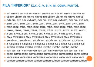FILA “INFERIOR” (Z,X, C, V, B, N, M, COMA, PUNTO).

   vm vm vm vm vm vm vm vm vm vm vm vm vm vm vm vm vm vm
   vb nm vb nm vb nm vb nm vb nm vb nm vb nm vb nm vb nm vb
   cvb nm, cvb nm, cvb nm, cvb nm, cvb nm, cvb nm, cvb nm, cvb nm,
   zvm. zvm. zvm. zvm. zvm. zvm. zvm. zvm. zvm. zvm. zvm. zvm.
   mbz, mbz, mbz, mbz, mbz, mbz, mbz, mbz, mbz, mbz, mbz, mbz,
   mxnz, mxnz, mxnz, mxnz, mxnz, mxnz, mxnz, mxnz, mxnz, mxnz,
   x-vm. x-vm. x-vm. x-vm. x-vm. x-vm. x-vm. x-vm. x-vm. x-vm.
   mv,x mv,x mv,x mv,x mv,x mv,x mv,x mv,x mv,x mv,x mv,x mv,x
   zxcvbnm,. zxcvbnm,. zxcvbnm,. zxcvbnm,. zxcvbnm,. zxcvbnm,
   z-x.c z-x.c z-x.c z-x.c z-x.c z-x.c z-x.c z-x.c z-x.c z-x.c z-x.c z-x.c
   <vmbn <vmbn <vmbn <vmbn <vmbn <vmbn <vmbn <vmbn
   van van van van van van van van van van van van van van van
   cama cama cama cama cama cama cama cama cama cama cama
   vaca vaca vaca vaca vaca vaca vaca vaca vaca vaca vaca vaca
   comen comen comen comen comen comen comen comen comen
 