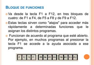 BLOQUE DE FUNCIONES
 Va  desde la tecla F1 a F12, en tres bloques de
  cuatro: de F1 a F4, de F5 a F8 y de F9 a F12.
 Estas teclas sirven como "atajos" para acceder más
  rápidamente a determinadas funciones que le
  asignan los distintos programas.
 Funcionan de acuerdo al programa que esté abierto.
  Por ejemplo, en muchos programas al presionar la
  tecla F1 se accede a la ayuda asociada a ese
  programa.
 