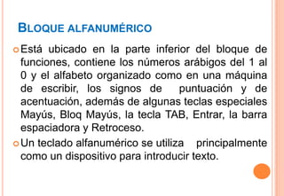 BLOQUE ALFANUMÉRICO
 Está  ubicado en la parte inferior del bloque de
  funciones, contiene los números arábigos del 1 al
  0 y el alfabeto organizado como en una máquina
  de escribir, los signos de       puntuación y de
  acentuación, además de algunas teclas especiales
  Mayús, Bloq Mayús, la tecla TAB, Entrar, la barra
  espaciadora y Retroceso.
 Un teclado alfanumérico se utiliza   principalmente
  como un dispositivo para introducir texto.
 