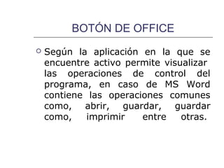 BOTÓN DE OFFICE
   Según la aplicación en la que se
    encuentre activo permite visualizar
    las operaciones de control del
    programa, en caso de MS Word
    contiene las operaciones comunes
    como, abrir, guardar, guardar
    como,    imprimir   entre    otras.
 