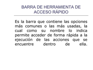 BARRA DE HERRAMIENTA DE
       ACCESO RÁPIDO

Es la barra que contiene las opciones
más comunes o las más usadas, la
cual como su nombre lo indica
permite acceder de forma rápida a la
ejecución de las acciones que se
encuentre     dentro      de     ella.
 
