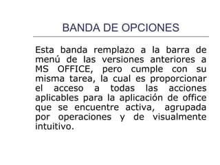BANDA DE OPCIONES
Esta banda remplazo a la barra de
menú de las versiones anteriores a
MS OFFICE, pero cumple con su
misma tarea, la cual es proporcionar
el acceso a todas las acciones
aplicables para la aplicación de office
que se encuentre activa, agrupada
por operaciones y de visualmente
intuitivo.
 
