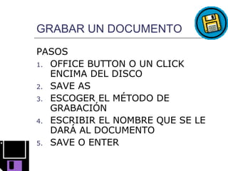 GRABAR UN DOCUMENTO
PASOS
1. OFFICE BUTTON O UN CLICK
   ENCIMA DEL DISCO
2. SAVE AS
3. ESCOGER EL MÉTODO DE
   GRABACIÓN
4. ESCRIBIR EL NOMBRE QUE SE LE
   DARÁ AL DOCUMENTO
5. SAVE O ENTER
 