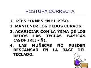 POSTURA CORRECTA

1. PIES FIRMES EN EL PISO.
2. MANTENER LOS DEDOS CURVOS.
3. ACARICIAR CON LA YEMA DE LOS
  DEDOS LAS TECLAS BÁSICAS
  (ASDF JKL; - Ñ).
4. LAS MUÑECAS NO PUEDEN
  DESCANSAR EN LA BASE DEL
  TECLADO.
 