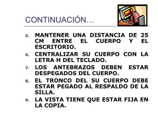 CONTINUACIÓN…
5.   MANTENER UNA DISTANCIA DE 25
     CM ENTRE EL CUERPO Y EL
     ESCRITORIO.
6.   CENTRALIZAR SU CUERPO CON LA
     LETRA H DEL TECLADO.
7.   LOS ANTEBRAZOS DEBEN ESTAR
     DESPEGADOS DEL CUERPO.
8.   EL TRONCO DEL SU CUERPO DEBE
     ESTAR PEGADO AL RESPALDO DE LA
     SILLA.
9.   LA VISTA TIENE QUE ESTAR FIJA EN
     LA COPIA.
 