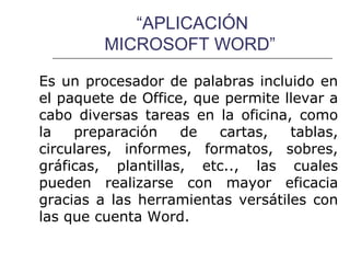 “APLICACIÓN
         MICROSOFT WORD”

Es un procesador de palabras incluido en
el paquete de Office, que permite llevar a
cabo diversas tareas en la oficina, como
la   preparación    de   cartas,   tablas,
circulares, informes, formatos, sobres,
gráficas, plantillas, etc.., las cuales
pueden realizarse con mayor eficacia
gracias a las herramientas versátiles con
las que cuenta Word.
 