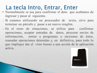 • Normalmente se usa para confirmar el dato que acabamos de
ingresar y pasar al siguiente.
Si estamos utilizando un procesador de texto, sirve para
terminar un párrafo y pasar a un nuevo renglón.
En el resto de situaciones, se utiliza para confirmar
operaciones, aceptar entradas de datos, procesar envíos de
información, entrar a programas o secciones de éstos,
reanudar operaciones detenidas y, en definitiva, para todo lo
que implique dar el visto bueno a una acción de la aplicación
activa.
 