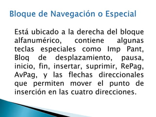 Está ubicado a la derecha del bloque
alfanumérico, contiene algunas
teclas especiales como Imp Pant,
Bloq de desplazamiento, pausa,
inicio, fin, insertar, suprimir, RePag,
AvPag, y las flechas direccionales
que permiten mover el punto de
inserción en las cuatro direcciones.
 