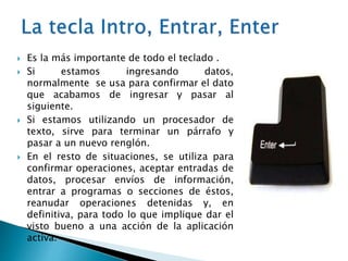  Es la más importante de todo el teclado .
 Si estamos ingresando datos,
normalmente se usa para confirmar el dato
que acabamos de ingresar y pasar al
siguiente.
 Si estamos utilizando un procesador de
texto, sirve para terminar un párrafo y
pasar a un nuevo renglón.
 En el resto de situaciones, se utiliza para
confirmar operaciones, aceptar entradas de
datos, procesar envíos de información,
entrar a programas o secciones de éstos,
reanudar operaciones detenidas y, en
definitiva, para todo lo que implique dar el
visto bueno a una acción de la aplicación
activa.
 
