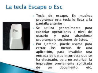  Tecla de escape. En muchos
programas esta tecla lo lleva a la
pantalla anterior .
 Se utiliza generalmente para
cancelar operaciones a nivel de
usuario y para abandonar
programas o secciones de éstos.
 Por ejemplo, puede usarse para
cerrar los menús de una
aplicación, para invalidar una
entrada de datos incorrecta que se
ha efectuado, para no autorizar la
impresión previamente solicitada
de un documento, etc.
 