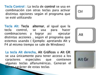 La tecla Alt derecha, Alt Gráficos o Alt GR:
se usa únicamente para tener acceso a los
caracteres especiales que contienen
algunas teclas alfanuméricas. Generan el
tercer carácter de estas teclas
Tecla Alt: Tecla alternar, al igual que la
tecla control, se usa para hacer
combinaciones y lograr asi ejecutar
distintas acciones , según el programa que
estemos usando ( Ejemplo: apretando Alt y
F4 al mismo tiempo se sale de Windows)
Tecla Control : La tecla de control se usa en
combinación con otras teclas para activar
distintas opciones según el programa que
se esté utilizando
 