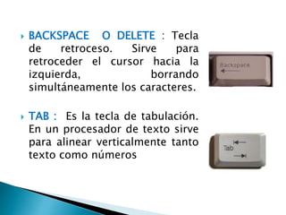  BACKSPACE O DELETE : Tecla
de retroceso. Sirve para
retroceder el cursor hacia la
izquierda, borrando
simultáneamente los caracteres.
 TAB : Es la tecla de tabulación.
En un procesador de texto sirve
para alinear verticalmente tanto
texto como números
 